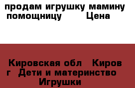 продам игрушку мамину помощницу !!! › Цена ­ 800 - Кировская обл., Киров г. Дети и материнство » Игрушки   